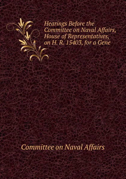 Hearings Before the Committee on Naval Affairs, House of Representatives, on H. R. 15403, for a Gene