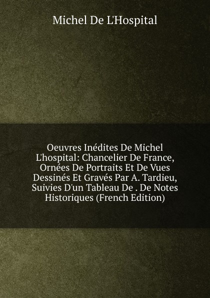 Oeuvres Inedites De Michel L.hospital: Chancelier De France, Ornees De Portraits Et De Vues Dessines Et Graves Par A. Tardieu, Suivies D.un Tableau De . De Notes Historiques (French Edition)