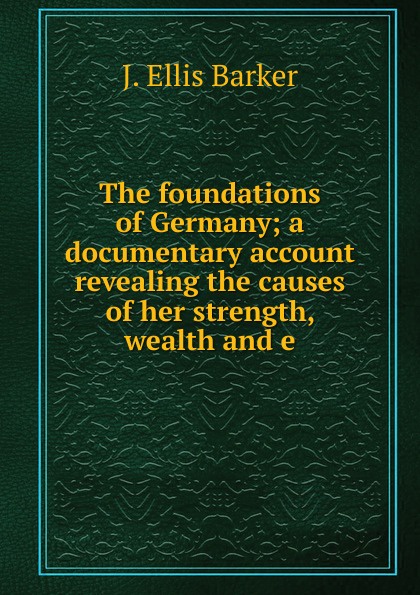 The foundations of Germany; a documentary account revealing the causes of her strength, wealth and e