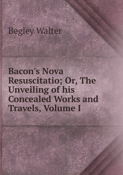 Bacon.s Nova Resuscitatio; Or, The Unveiling of his Concealed Works and Travels, Volume I