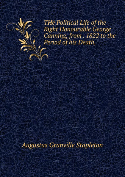 THe Political Life of the Right Honourable George Canning, from . 1822 to the Period of his Death,