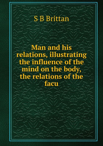 Man and his relations, illustrating the influence of the mind on the body, the relations of the facu