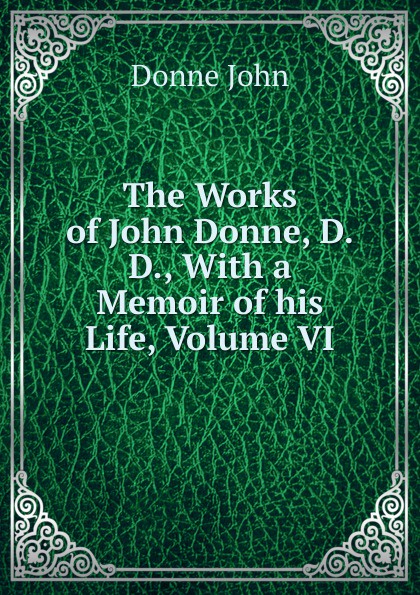 The Works of John Donne, D.D., With a Memoir of his Life, Volume VI