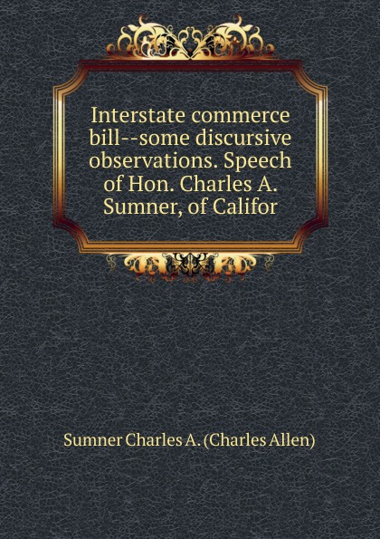 Interstate commerce bill--some discursive observations. Speech of Hon. Charles A. Sumner, of Califor