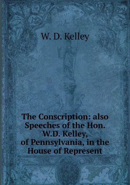 The Conscription: also Speeches of the Hon. W.D. Kelley, of Pennsylvania, in the House of Represent