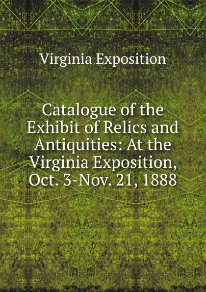 Catalogue of the Exhibit of Relics and Antiquities: At the Virginia Exposition, Oct. 3-Nov. 21, 1888