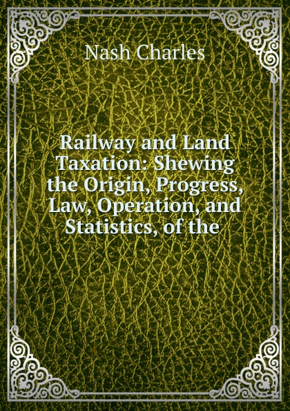 Railway and Land Taxation: Shewing the Origin, Progress, Law, Operation, and Statistics, of the .