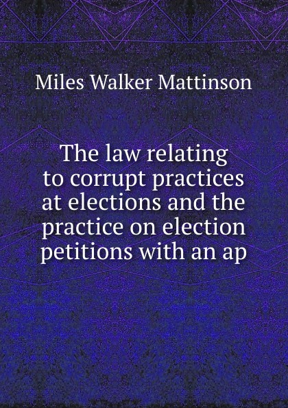 The law relating to corrupt practices at elections and the practice on election petitions with an ap