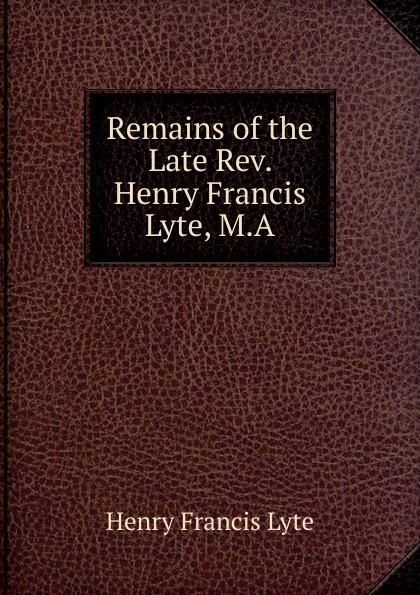 Henry Francis Lyte Remains of the Late Rev. Henry Francis Lyte, M.A.