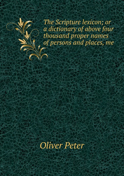 Oliver Peter The Scripture lexicon; or a dictionary of above four thousand proper names of persons and places, me