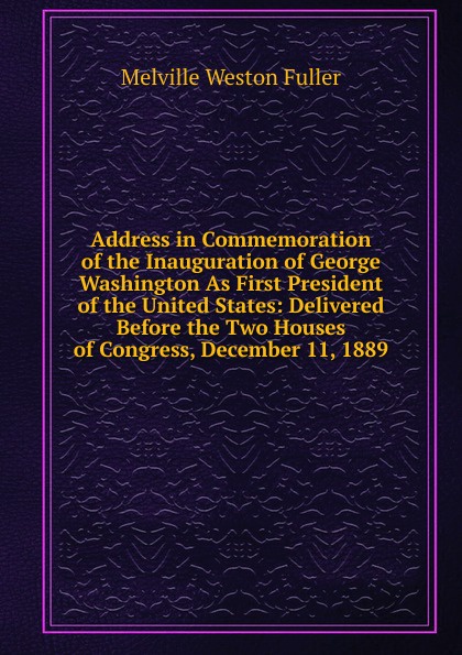 Address in Commemoration of the Inauguration of George Washington As First President of the United States: Delivered Before the Two Houses of Congress, December 11, 1889