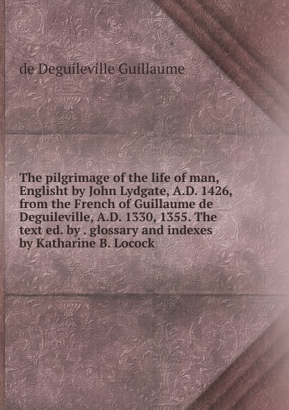 The pilgrimage of the life of man, Englisht by John Lydgate, A.D. 1426, from the French of Guillaume de Deguileville, A.D. 1330, 1355. The text ed. by . glossary and indexes by Katharine B. Locock