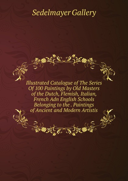 Sedelmayer Gallery Illustrated Catalogue of The Series Of 100 Paintings by Old Masters of the Dutch, Flemish, Italian, French Adn English Schools Belonging to the . Paintings of Ancient and Modern Artistis Sedelmayer Gallery Illustrated Catalogue of The Series Of 100 Paintings by Old Masters of the Dutch, Flemish, Italian, French Adn English Schools Belonging to the . Paintings of Ancient and Modern Artistis