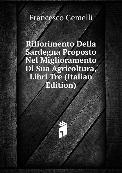 Francesco Gemelli Rifiorimento Della Sardegna Proposto Nel Miglioramento Di Sua Agricoltura, Libri Tre (Italian Edition)