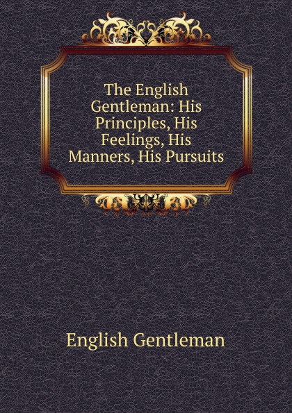 The English Gentleman: His Principles, His Feelings, His Manners, His Pursuits