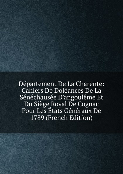 Departement De La Charente: Cahiers De Doleances De La Senechausee D.angouleme Et Du Siege Royal De Cognac Pour Les Etats Generaux De 1789 (French Edition)