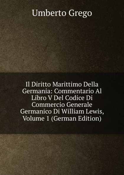 Il Diritto Marittimo Della Germania: Commentario Al Libro V Del Codice Di Commercio Generale Germanico Di William Lewis, Volume 1 (German Edition)