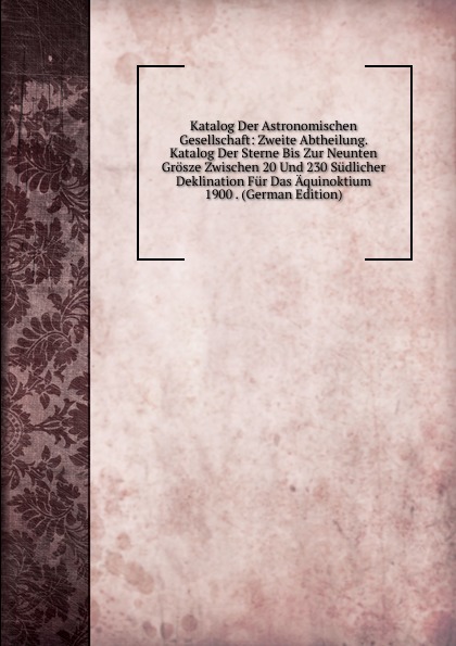 Katalog Der Astronomischen Gesellschaft: Zweite Abtheilung. Katalog Der Sterne Bis Zur Neunten Grosze Zwischen 20 Und 230 Sudlicher Deklination Fur Das Aquinoktium 1900 . (German Edition)