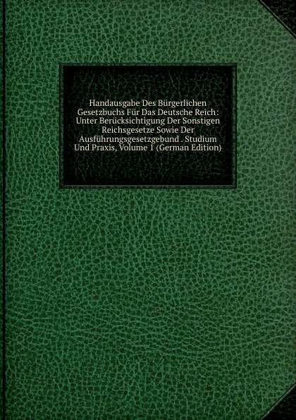 Handausgabe Des Burgerlichen Gesetzbuchs Fur Das Deutsche Reich: Unter Berucksichtigung Der Sonstigen Reichsgesetze Sowie Der Ausfuhrungsgesetzgebund . Studium Und Praxis, Volume 1 (German Edition)