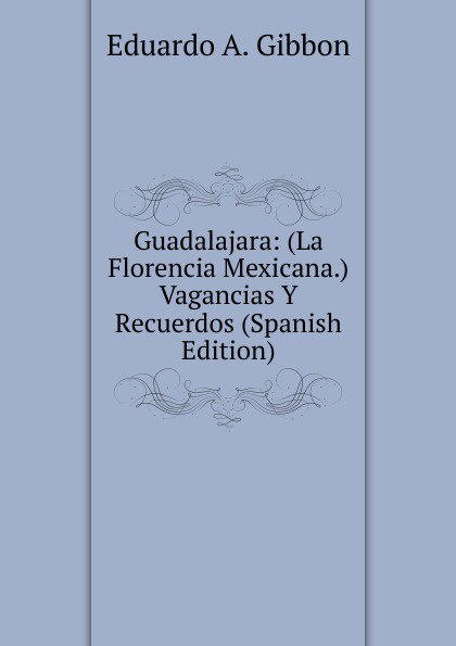 Eduardo A. Gibbon Guadalajara: (La Florencia Mexicana.) Vagancias Y Recuerdos (Spanish Edition)