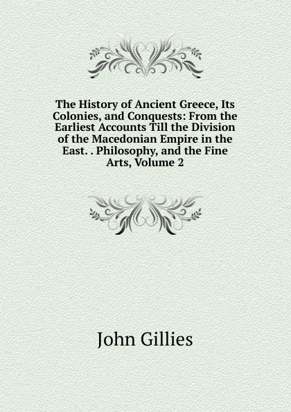 The History of Ancient Greece, Its Colonies, and Conquests: From the Earliest Accounts Till the Division of the Macedonian Empire in the East. . Philosophy, and the Fine Arts, Volume 2