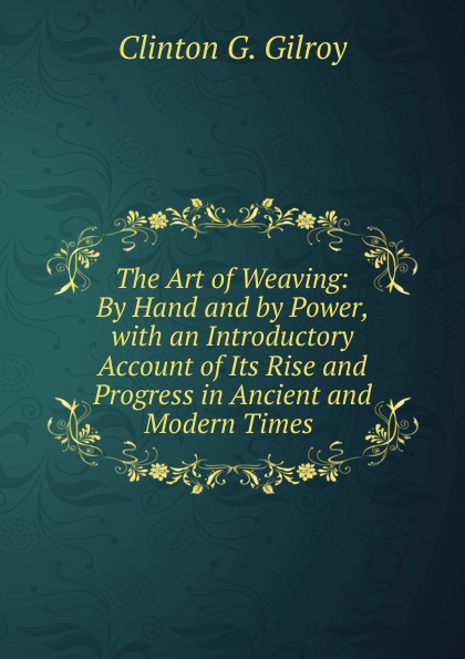 The Art of Weaving: By Hand and by Power, with an Introductory Account of Its Rise and Progress in Ancient and Modern Times .