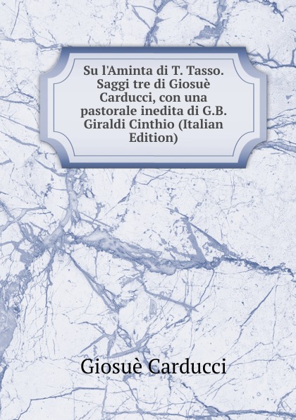 Giosuè Carducci Su l.Aminta di T. Tasso. Saggi tre di Giosue Carducci, con una pastorale inedita di G.B. Giraldi Cinthio (Italian Edition)