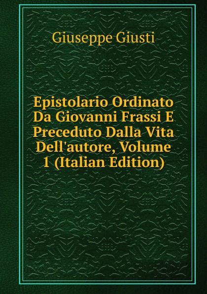 Giuseppe Giusti Epistolario Ordinato Da Giovanni Frassi E Preceduto Dalla Vita Dell.autore, Volume 1 (Italian Edition)