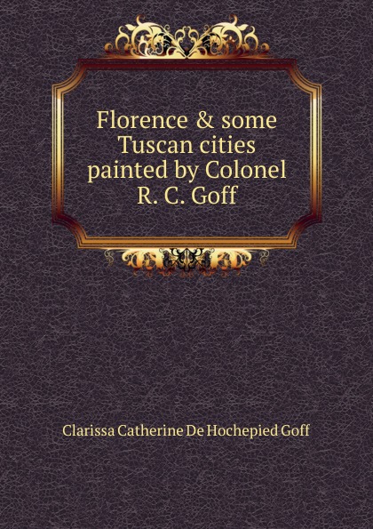 Florence . some Tuscan cities painted by Colonel R. C. Goff