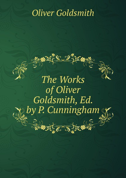 Goldsmith Oliver The Works of Oliver Goldsmith, Ed. by P. Cunningham