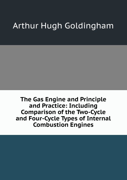 Arthur Hugh Goldingham The Gas Engine and Principle and Practice: Including Comparison of the Two-Cycle and Four-Cycle Types of Internal Combustion Engines Arthur Hugh Goldingham The Gas Engine and Principle and Practice: Including Comparison of the Two-Cycle and Four-Cycle Types of Internal Combustion Engines
