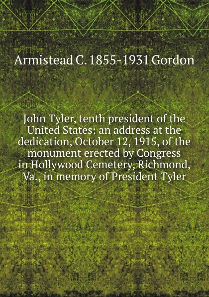 John Tyler, tenth president of the United States: an address at the dedication, October 12, 1915, of the monument erected by Congress in Hollywood Cemetery, Richmond, Va., in memory of President Tyler