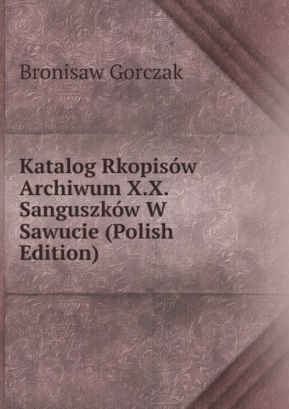 Bronisaw Gorczak Katalog Rkopisow Archiwum X.X. Sanguszkow W Sawucie (Polish Edition)
