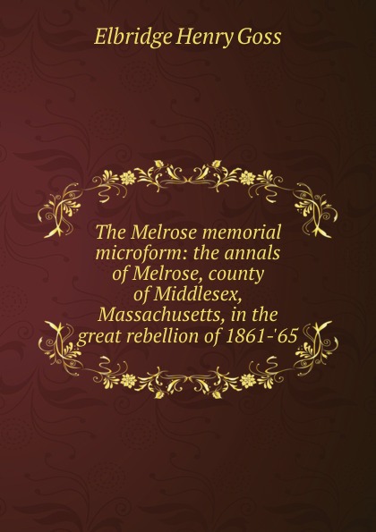Elbridge Henry Goss The Melrose memorial microform: the annals of Melrose, county of Middlesex, Massachusetts, in the great rebellion of 1861-.65