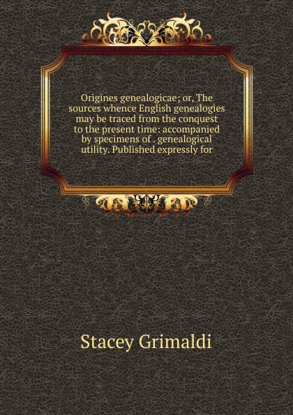 Origines genealogicae; or, The sources whence English genealogies may be traced from the conquest to the present time: accompanied by specimens of . genealogical utility. Published expressly for