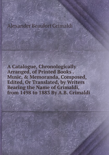 Alexander Beaufort Grimaldi A Catalogue, Chronologically Arranged, of Printed Books . Music, . Memoranda, Composed, Edited, Or Translated, by Writers Bearing the Name of Grimaldi, from 1498 to 1883 By A.B. Grimaldi.