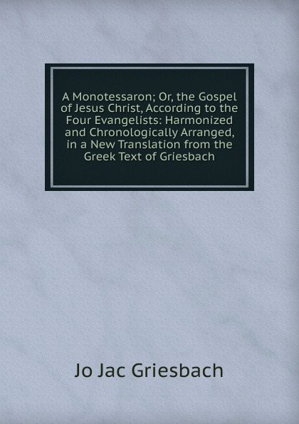 A Monotessaron; Or, the Gospel of Jesus Christ, According to the Four Evangelists: Harmonized and Chronologically Arranged, in a New Translation from the Greek Text of Griesbach