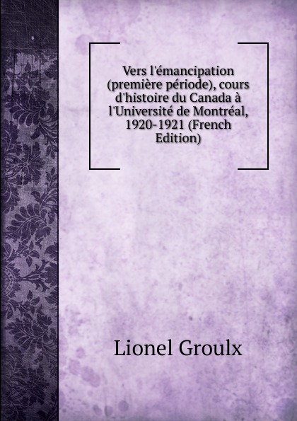 Vers l.emancipation (premiere periode), cours d.histoire du Canada a l.Universite de Montreal, 1920-1921 (French Edition)