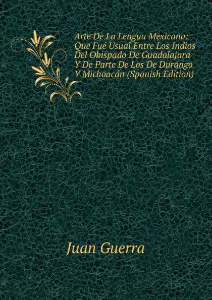 Juan Guerra Arte De La Lengua Mexicana: Que Fue Usual Entre Los Indios Del Obispado De Guadalajara Y De Parte De Los De Durango Y Michoacan (Spanish Edition) Juan Guerra Arte De La Lengua Mexicana: Que Fue Usual Entre Los Indios Del Obispado De Guadalajara Y De Parte De Los De Durango Y Michoacan (Spanish Edition)