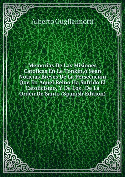 Memorias De Las Misiones Catolicas En Le Tonkin,o Sean Noticias Breves De La Persecucion Que En Aquel Reino Ha Sufrido El Catolicismo, Y De Los . De La Orden De Santo (Spanish Edition)