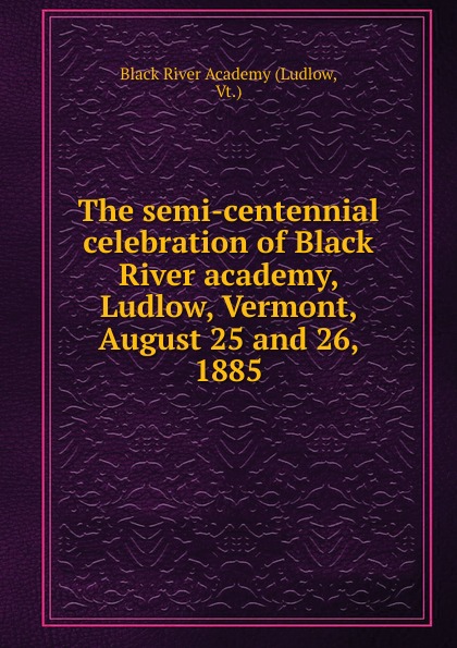 Ludlow The semi-centennial celebration of Black River academy, Ludlow, Vermont, August 25 and 26, 1885