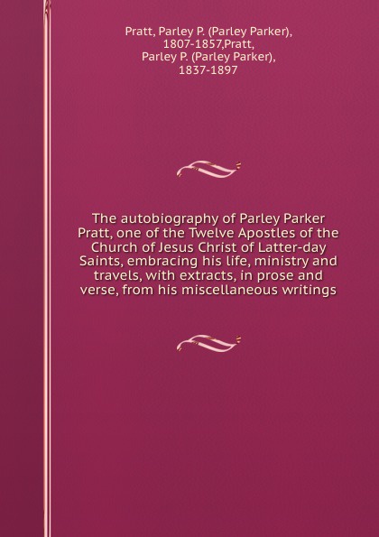 Parley Parker Pratt The autobiography of Parley Parker Pratt, one of the Twelve Apostles of the Church of Jesus Christ of Latter-day Saints, embracing his life, ministry and travels, with extracts, in prose and verse, from his miscellaneous writings