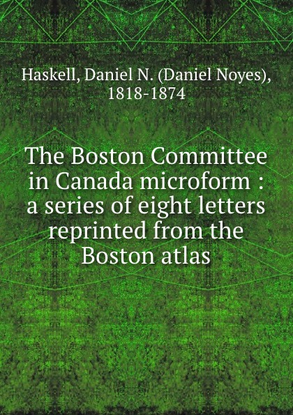 The Boston Committee in Canada microform : a series of eight letters reprinted from the Boston atlas