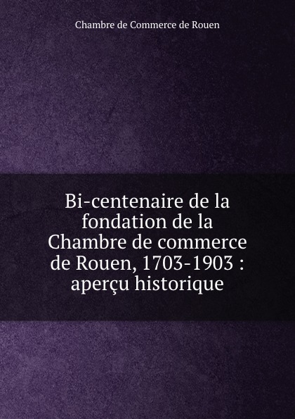 Chambre de Commerce de Rouen Bi-centenaire de la fondation de la Chambre de commerce de Rouen, 1703-1903 : apercu historique Chambre de Commerce de Rouen Bi-centenaire de la fondation de la Chambre de commerce de Rouen, 1703-1903 : apercu historique