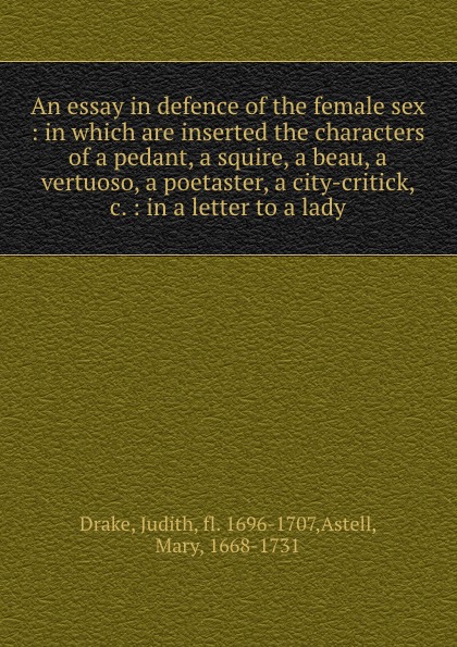 An essay in defence of the female sex : in which are inserted the characters of a pedant, a squire, a beau, a vertuoso, a poetaster, a city-critick, .c. : in a letter to a lady