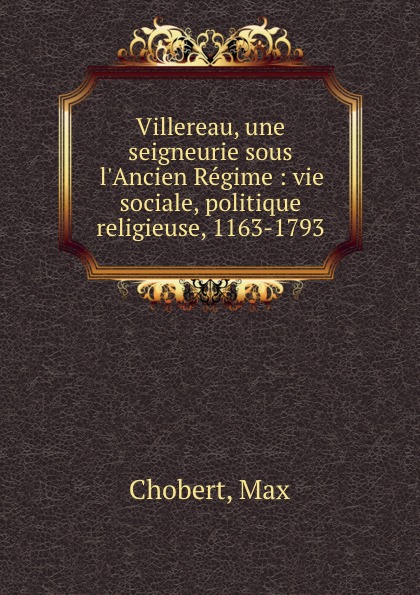 Max Chobert Villereau, une seigneurie sous l.Ancien Regime : vie sociale, politique . religieuse, 1163-1793