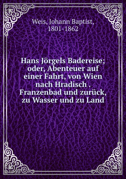 Hans Jorgels Badereise; oder, Abenteuer auf einer Fahrt, von Wien nach Hradisch . Franzenbad und zuruck, zu Wasser und zu Land