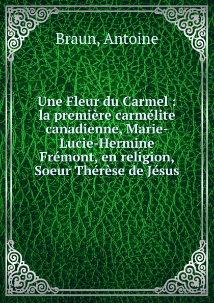 Une Fleur du Carmel : la premiere carmelite canadienne, Marie-Lucie-Hermine Fremont, en religion, Soeur Therese de Jesus