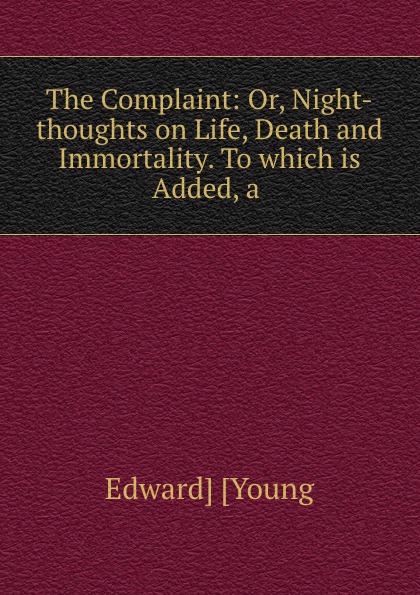 The Complaint: Or, Night-thoughts on Life, Death and Immortality. To which is Added, a .