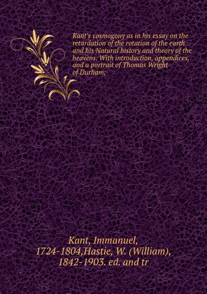 Kant.s cosmogony as in his essay on the retardation of the rotation of the earth and his Natural history and theory of the heavens. With introduction, appendices, and a portrait of Thomas Wright of Durham;